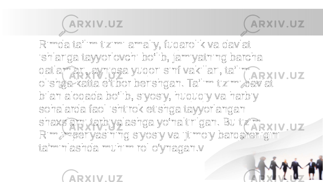 Rimda ta&#39;lim tizimi amaliy, fuqarolik va davlat ishlariga tayyorlovchi bo‘lib, jamiyatning barcha qatlamlari, ayniqsa yuqori sinf vakillari, ta&#39;lim olishga katta e&#39;tibor berishgan. Ta&#39;lim tizimi davlat bilan aloqada bo‘lib, siyosiy, huquqiy va harbiy sohalarda faol ishtirok etishga tayyorlangan shaxslarni tarbiyalashga yo‘naltirilgan. Bu tizim Rim imperiyasining siyosiy va ijtimoiy barqarorligini ta&#39;minlashda muhim rol o‘ynagan.v 