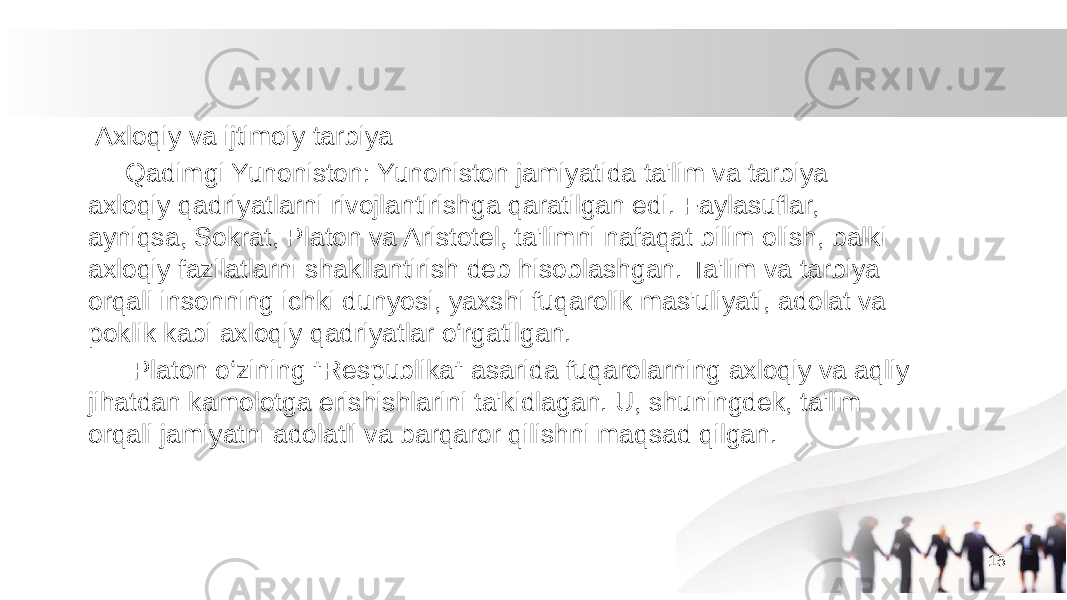  Axloqiy va ijtimoiy tarbiya Qadimgi Yunoniston: Yunoniston jamiyatida ta&#39;lim va tarbiya axloqiy qadriyatlarni rivojlantirishga qaratilgan edi. Faylasuflar, ayniqsa, Sokrat, Platon va Aristotel, ta&#39;limni nafaqat bilim olish, balki axloqiy fazilatlarni shakllantirish deb hisoblashgan. Ta&#39;lim va tarbiya orqali insonning ichki dunyosi, yaxshi fuqarolik mas&#39;uliyati, adolat va poklik kabi axloqiy qadriyatlar o‘rgatilgan. Platon o‘zining &#34;Respublika&#34; asarida fuqarolarning axloqiy va aqliy jihatdan kamolotga erishishlarini ta&#39;kidlagan. U, shuningdek, ta&#39;lim orqali jamiyatni adolatli va barqaror qilishni maqsad qilgan. 15 