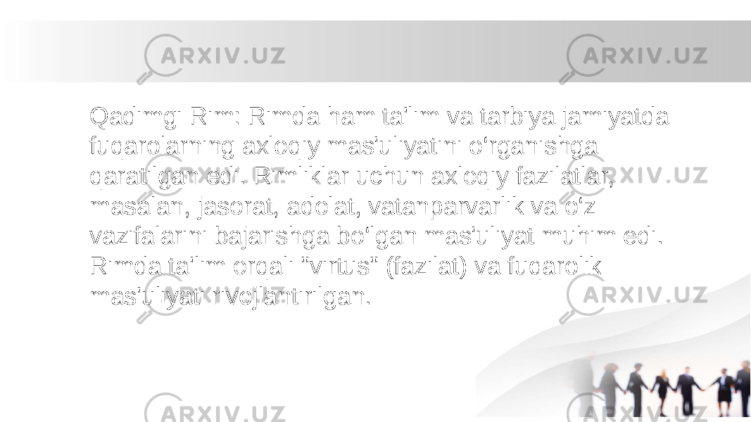 Qadimgi Rim: Rimda ham ta&#39;lim va tarbiya jamiyatda fuqarolarning axloqiy mas&#39;uliyatini o‘rganishga qaratilgan edi. Rimliklar uchun axloqiy fazilatlar, masalan, jasorat, adolat, vatanparvarlik va o‘z vazifalarini bajarishga bo‘lgan mas&#39;uliyat muhim edi. Rimda ta&#39;lim orqali &#34;virtus&#34; (fazilat) va fuqarolik mas&#39;uliyati rivojlantirilgan. 