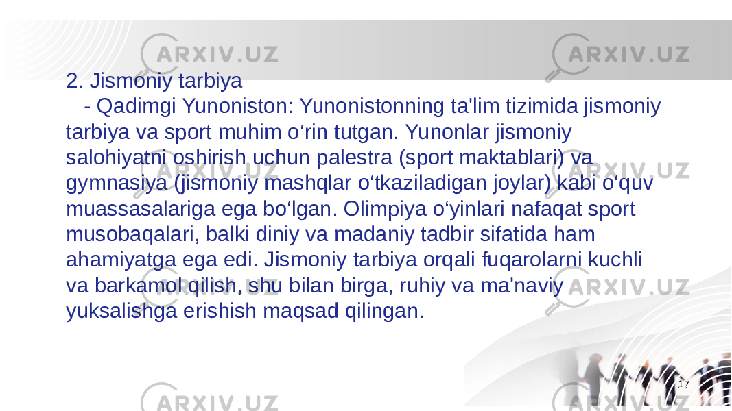 172. Jismoniy tarbiya - Qadimgi Yunoniston: Yunonistonning ta&#39;lim tizimida jismoniy tarbiya va sport muhim o‘rin tutgan. Yunonlar jismoniy salohiyatni oshirish uchun palestra (sport maktablari) va gymnasiya (jismoniy mashqlar o‘tkaziladigan joylar) kabi o‘quv muassasalariga ega bo‘lgan. Olimpiya o‘yinlari nafaqat sport musobaqalari, balki diniy va madaniy tadbir sifatida ham ahamiyatga ega edi. Jismoniy tarbiya orqali fuqarolarni kuchli va barkamol qilish, shu bilan birga, ruhiy va ma&#39;naviy yuksalishga erishish maqsad qilingan. 