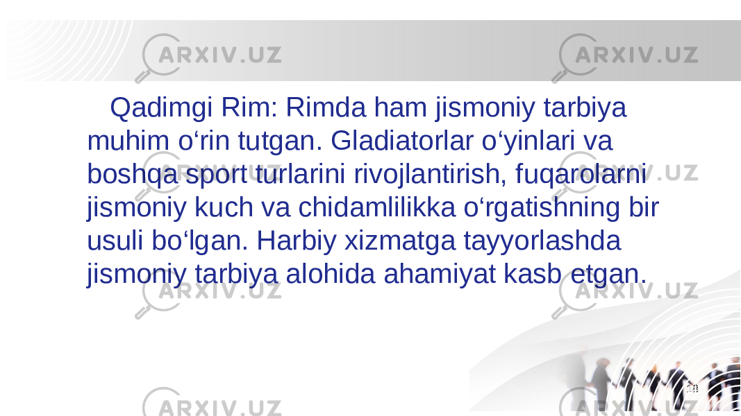 18 Qadimgi Rim: Rimda ham jismoniy tarbiya muhim o‘rin tutgan. Gladiatorlar o‘yinlari va boshqa sport turlarini rivojlantirish, fuqarolarni jismoniy kuch va chidamlilikka o‘rgatishning bir usuli bo‘lgan. Harbiy xizmatga tayyorlashda jismoniy tarbiya alohida ahamiyat kasb etgan. 