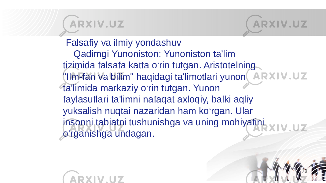 19 Falsafiy va ilmiy yondashuv Qadimgi Yunoniston: Yunoniston ta&#39;lim tizimida falsafa katta o‘rin tutgan. Aristotelning &#34;Ilm-fan va bilim&#34; haqidagi ta&#39;limotlari yunon ta&#39;limida markaziy o‘rin tutgan. Yunon faylasuflari ta&#39;limni nafaqat axloqiy, balki aqliy yuksalish nuqtai nazaridan ham ko‘rgan. Ular insonni tabiatni tushunishga va uning mohiyatini o‘rganishga undagan. 