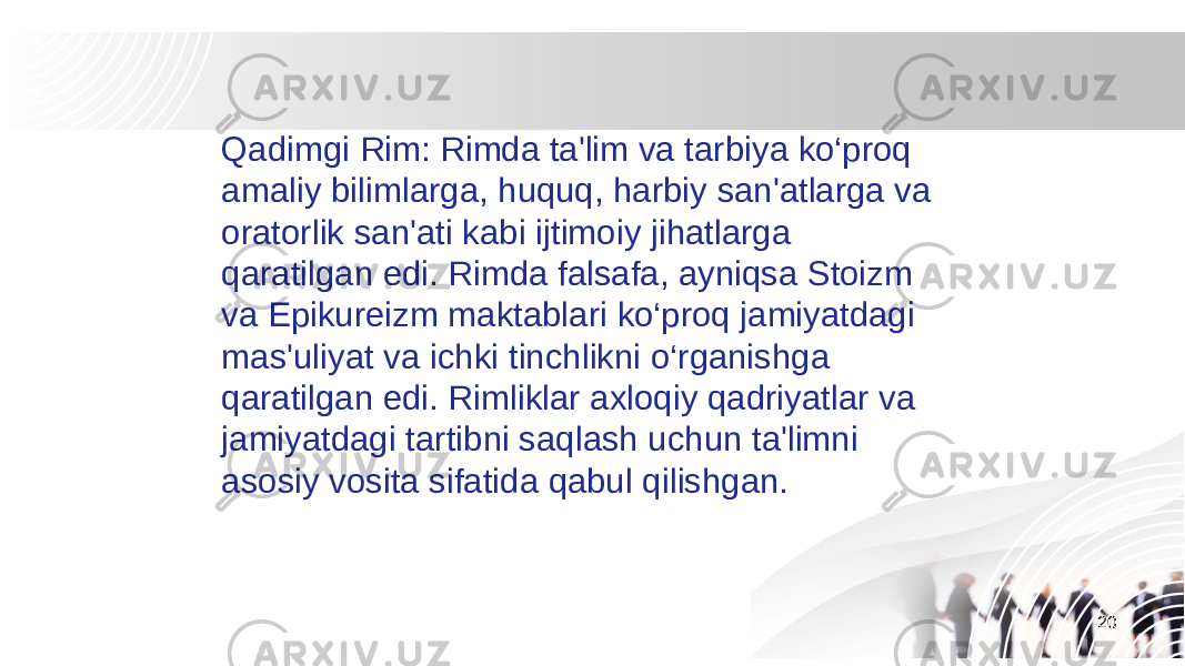 20Qadimgi Rim: Rimda ta&#39;lim va tarbiya ko‘proq amaliy bilimlarga, huquq, harbiy san&#39;atlarga va oratorlik san&#39;ati kabi ijtimoiy jihatlarga qaratilgan edi. Rimda falsafa, ayniqsa Stoizm va Epikureizm maktablari ko‘proq jamiyatdagi mas&#39;uliyat va ichki tinchlikni o‘rganishga qaratilgan edi. Rimliklar axloqiy qadriyatlar va jamiyatdagi tartibni saqlash uchun ta&#39;limni asosiy vosita sifatida qabul qilishgan. 