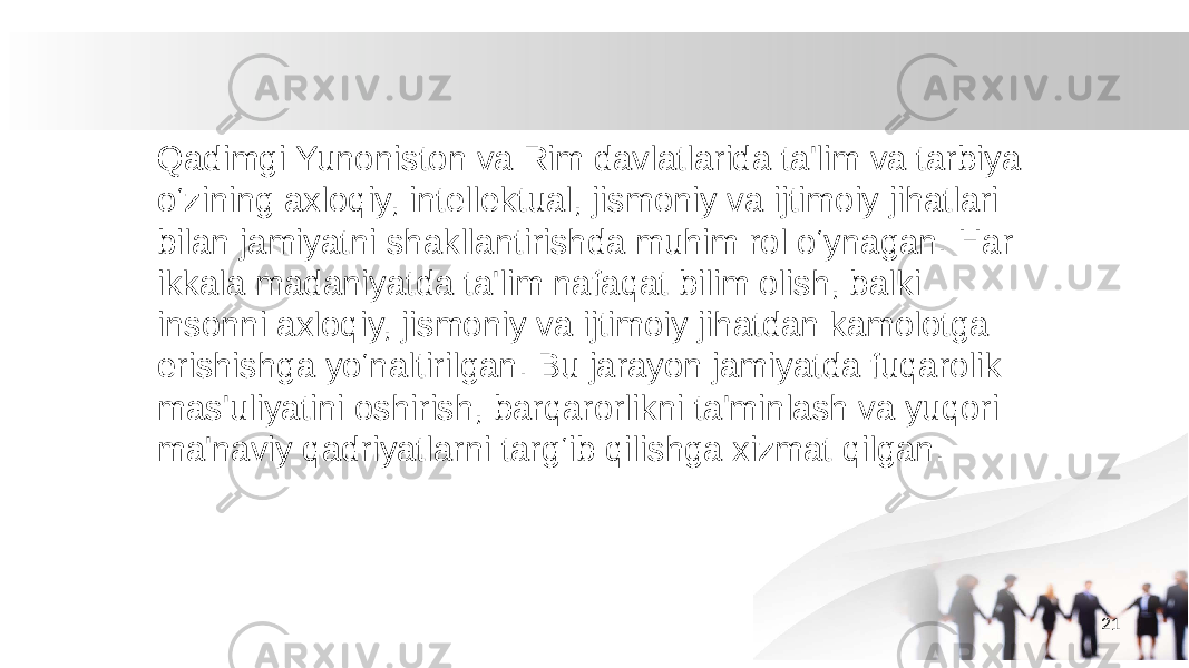 Qadimgi Yunoniston va Rim davlatlarida ta&#39;lim va tarbiya o‘zining axloqiy, intellektual, jismoniy va ijtimoiy jihatlari bilan jamiyatni shakllantirishda muhim rol o‘ynagan. Har ikkala madaniyatda ta&#39;lim nafaqat bilim olish, balki insonni axloqiy, jismoniy va ijtimoiy jihatdan kamolotga erishishga yo‘naltirilgan. Bu jarayon jamiyatda fuqarolik mas&#39;uliyatini oshirish, barqarorlikni ta&#39;minlash va yuqori ma&#39;naviy qadriyatlarni targ‘ib qilishga xizmat qilgan. 21 