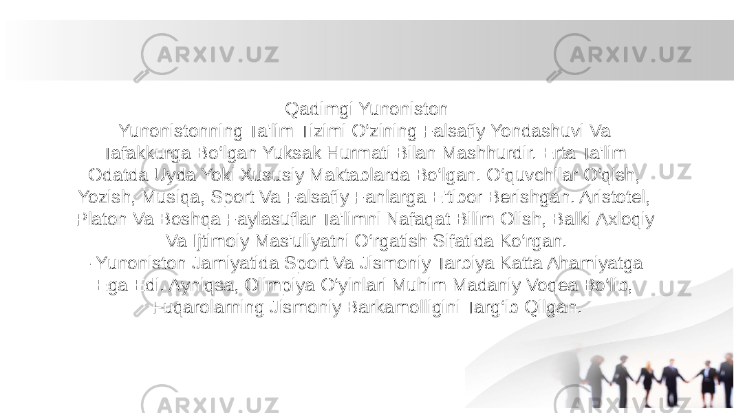 Qadimgi Yunoniston Yunonistonning Ta&#39;lim Tizimi O‘zining Falsafiy Yondashuvi Va Tafakkurga Bo‘lgan Yuksak Hurmati Bilan Mashhurdir. Erta Ta&#39;lim Odatda Uyda Yoki Xususiy Maktablarda Bo‘lgan. O‘quvchilar O‘qish, Yozish, Musiqa, Sport Va Falsafiy Fanlarga E&#39;tibor Berishgan. Aristotel, Platon Va Boshqa Faylasuflar Ta&#39;limni Nafaqat Bilim Olish, Balki Axloqiy Va Ijtimoiy Mas&#39;uliyatni O‘rgatish Sifatida Ko‘rgan. - Yunoniston Jamiyatida Sport Va Jismoniy Tarbiya Katta Ahamiyatga Ega Edi. Ayniqsa, Olimpiya O‘yinlari Muhim Madaniy Voqea Bo‘lib, Fuqarolarning Jismoniy Barkamolligini Targ‘ib Qilgan. 