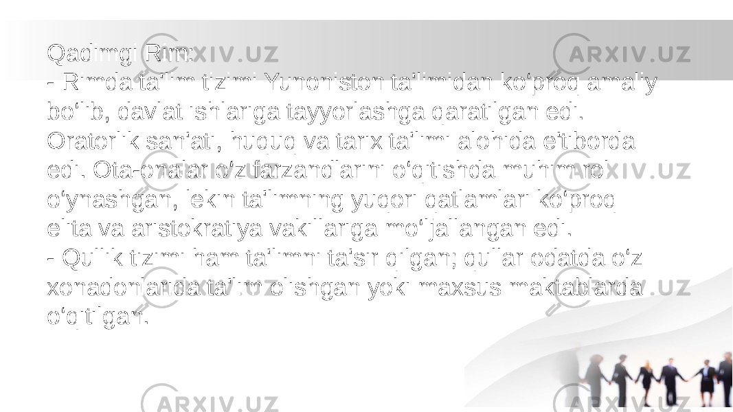 Qadimgi Rim: - Rimda ta&#39;lim tizimi Yunoniston ta&#39;limidan ko‘proq amaliy bo‘lib, davlat ishlariga tayyorlashga qaratilgan edi. Oratorlik san&#39;ati, huquq va tarix ta&#39;limi alohida e&#39;tiborda edi. Ota-onalar o‘z farzandlarini o‘qitishda muhim rol o‘ynashgan, lekin ta&#39;limning yuqori qatlamlari ko‘proq elita va aristokratiya vakillariga mo‘ljallangan edi. - Qullik tizimi ham ta&#39;limni ta&#39;sir qilgan; qullar odatda o‘z xonadonlarida ta&#39;lim olishgan yoki maxsus maktablarda o‘qitilgan. 