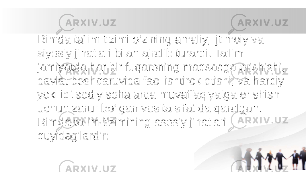 Rimda ta&#39;lim tizimi o‘zining amaliy, ijtimoiy va siyosiy jihatlari bilan ajralib turardi. Ta&#39;lim jamiyatda har bir fuqaroning maqsadga erishishi, davlat boshqaruvida faol ishtirok etishi, va harbiy yoki iqtisodiy sohalarda muvaffaqiyatga erishishi uchun zarur bo‘lgan vosita sifatida qaralgan. Rimda ta&#39;lim tizimining asosiy jihatlari quyidagilardir: 