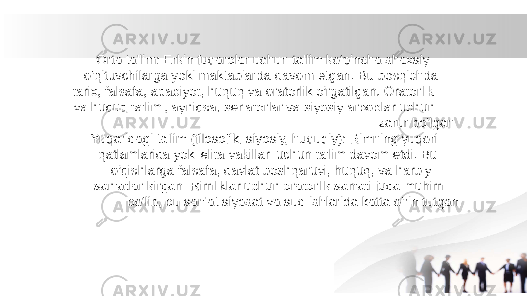  Orta ta&#39;lim: Erkin fuqarolar uchun ta&#39;lim ko‘pincha shaxsiy o‘qituvchilarga yoki maktablarda davom etgan. Bu bosqichda tarix, falsafa, adabiyot, huquq va oratorlik o‘rgatilgan. Oratorlik va huquq ta&#39;limi, ayniqsa, senatorlar va siyosiy arboblar uchun zarur bo‘lgan. Yuqaridagi ta&#39;lim (filosofik, siyosiy, huquqiy): Rimning yuqori qatlamlarida yoki elita vakillari uchun ta&#39;lim davom etdi. Bu o‘qishlarga falsafa, davlat boshqaruvi, huquq, va harbiy san&#39;atlar kirgan. Rimliklar uchun oratorlik san&#39;ati juda muhim bo‘lib, bu san&#39;at siyosat va sud ishlarida katta o‘rin tutgan. 