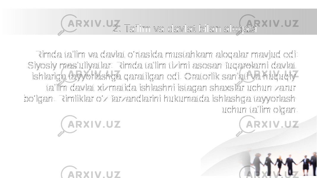 2. Ta&#39;lim va davlat bilan aloqasi Rimda ta&#39;lim va davlat o‘rtasida mustahkam aloqalar mavjud edi: Siyosiy mas&#39;uliyatlar: Rimda ta&#39;lim tizimi asosan fuqarolarni davlat ishlariga tayyorlashga qaratilgan edi. Oratorlik san&#39;ati va huquqiy ta&#39;lim davlat xizmatida ishlashni istagan shaxslar uchun zarur bo‘lgan. Rimliklar o‘z farzandlarini hukumatda ishlashga tayyorlash uchun ta&#39;lim olgan. 