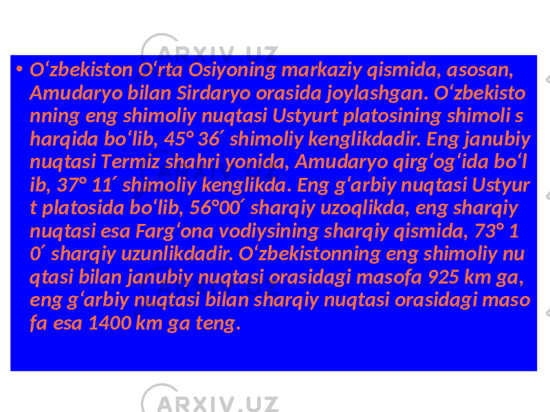 • O‘zbekiston O‘rta Osiyoning markaziy qismida, asosan, Amudaryo bilan Sirdaryo orasida joylashgan. O‘zbekisto nning eng shimoliy nuqtasi Ustyurt platosining shimoli s harqida bo‘lib, 45° 36 shimoliy kenglikdadir. Eng janubiy ′ nuqtasi Тermiz shahri yonida, Amudaryo qirg‘og‘ida bo‘l ib, 37° 11 shimoliy kenglikda. Eng g‘arbiy nuqtasi Ustyur ′ t platosida bo‘lib, 56°00 sharqiy uzoqlikda, eng sharqiy ′ nuqtasi esa Farg‘ona vodiysining sharqiy qismida, 73° 1 0 sharqiy uzunlikdadir. O‘zbekistonning eng shimoliy nu ′ qtasi bilan janubiy nuqtasi orasidagi masofa 925 km ga, eng g‘arbiy nuqtasi bilan sharqiy nuqtasi orasidagi maso fa esa 1400 km ga teng. 