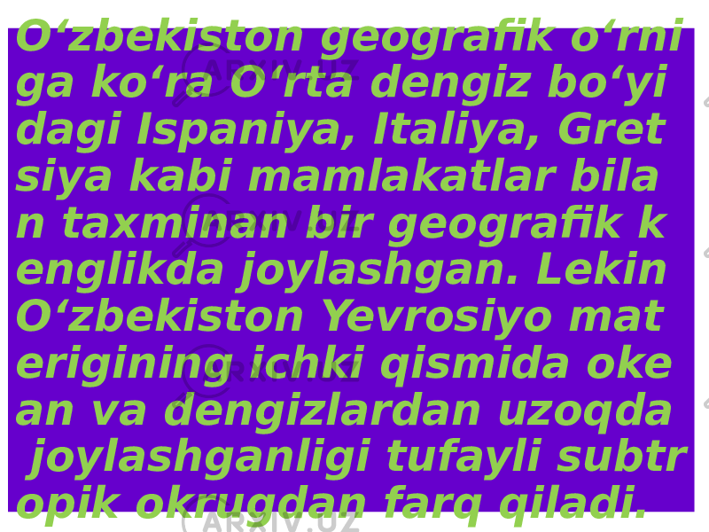 O‘zbekiston geografik o‘rni ga ko‘ra O‘rta dengiz bo‘yi dagi Ispaniya, Italiya, Gret siya kabi mamlakatlar bila n taxminan bir geografik k englikda joylashgan. Lekin O‘zbekiston Yevrosiyo mat erigining ichki qismida oke an va dengizlardan uzoqda joylashganligi tufayli subtr opik okrugdan farq qiladi. 