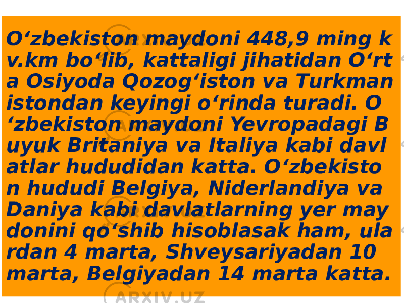 O‘zbekiston maydoni 448,9 ming k v.km bo‘lib, kattaligi jihatidan O‘rt a Osiyoda Qozog‘iston va Тurkman istondan keyingi o‘rinda turadi. O ‘zbekiston maydoni Yevropadagi B uyuk Britaniya va Italiya kabi davl atlar hududidan katta. O‘zbekisto n hududi Belgiya, Niderlandiya va Daniya kabi davlatlarning yer may donini qo‘shib hisoblasak ham, ula rdan 4 marta, Shveysariyadan 10 marta, Belgiyadan 14 marta katta. 