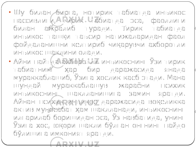 • Шу билан бирга, нотирик табиатда инъикос пассивлиги, тирик табиатда эса, фаоллиги билан ажралиб туради. Тирик табиатда инъикос ташқи таъсир натижаларидан фаол фойдаланишни келтириб чиқарувчи ахборотли инъикос шаклини олади. • Айни пайтда ахборотли инъикоснинг Ўзи тирик табиатнинг ҳар бир даражасида янада мураккаблашиб, Ўзига хослик касб этади. Мана шундай мураккаблашув жараёни психик инъикоснинг шаклланишига замин яратди. Айнан психик инъикос даражасида воқеликка актив муносабат ҳам шаклланади, инъикоснинг илгарилаб боришидан эса, Ўз навбатида, унинг Ўзига хос, юқори шакли бўлган онгнинг пайдо бўлишига имконият яратди. 