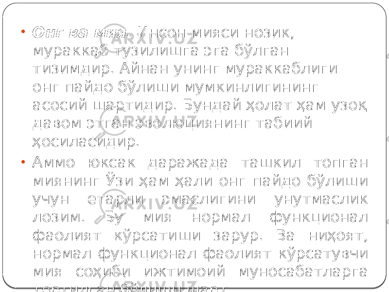 • Онг ва мия. Инсон мияси нозик, мураккаб тузилишга эга бўлган тизимдир. Айнан унинг мураккаблиги онг пайдо бўлиши мумкинлигининг асосий шартидир. Бундай ҳолат ҳам узоқ давом этган эволюциянинг табиий ҳосиласидир. • Аммо юксак даражада ташкил топган миянинг Ўзи ҳам ҳали онг пайдо бўлиши учун етарли эмаслигини унутмаслик лозим. Бу мия нормал функционал фаолият кўрсатиши зарур. Ва ниҳоят, нормал функционал фаолият кўрсатувчи мия соҳиби ижтимоий муносабатларга тортилган бўлиши шарт. 