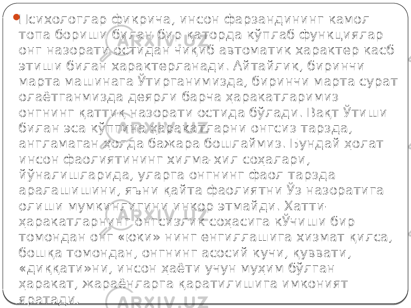  Психологлар фикрича, инсон фарзандининг камол топа бориши билан бир қаторда кўплаб функциялар онг назорати остидан чиқиб автоматик характер касб этиши билан характерланади. Айтайлик, биринчи марта машинага Ўтирганимизда, биринчи марта сурат олаётганмизда деярли барча ҳаракатларимиз онгнинг қаттиқ назорати остида бўлади. Вақт Ўтиши билан эса кўпгина ҳаракатларни онгсиз тарзда, англамаган ҳолда бажара бошлаймиз. Бундай ҳолат инсон фаолиятининг хилма-хил соҳалари, йўналишларида, уларга онгнинг фаол тарзда аралашишини, яъни қайта фаолиятни Ўз назоратига олиши мумкинлигини инкор этмайди. Хатти- ҳаракатларнинг онгсизлик соҳасига кЎчиши бир томондан онг «юки» нинг енгиллашига хизмат қилса, бошқа томондан, онгнинг асосий кучи, қуввати, «диққати»ни, инсон ҳаёти учун муҳим бўлган ҳаракат, жараёнларга қаратилишига имконият яратади. 