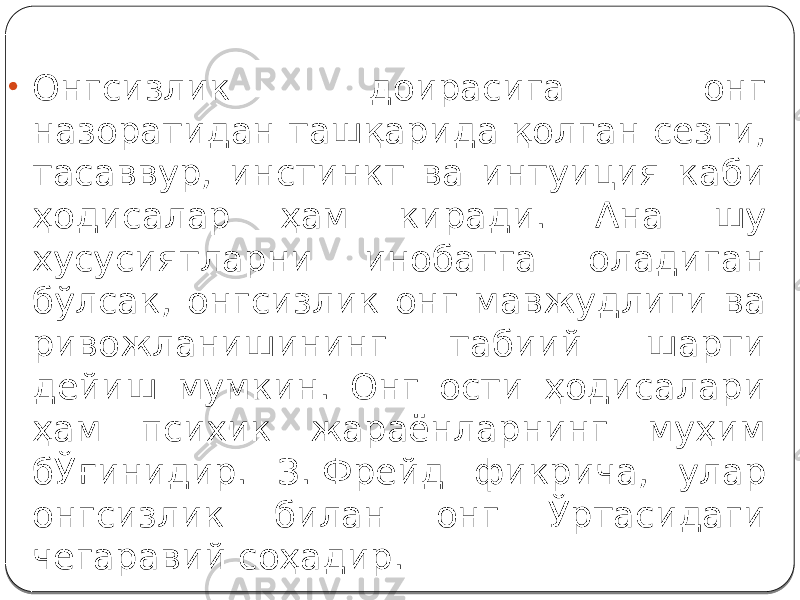 • Онгсизлик доирасига онг назоратидан ташқарида қолган сезги, тасаввур, инстинкт ва интуиция каби ҳодисалар ҳам киради. Ана шу хусусиятларни инобатга оладиган бўлсак, онгсизлик онг мавжудлиги ва ривожланишининг табиий шарти дейиш мумкин. Онг ости ҳодисалари ҳам психик жараёнларнинг муҳим бЎғинидир. З. Фрейд фикрича, улар онгсизлик билан онг Ўртасидаги чегаравий соҳадир. 