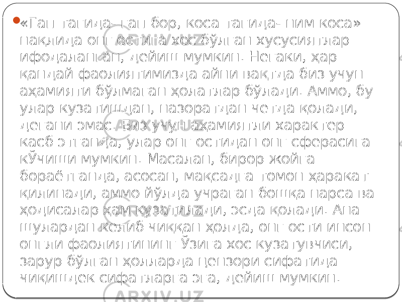  «Гап тагида- гап бор, коса тагида- ним коса» нақлида онг остига хос бўлган хусусиятлар ифодаланган, дейиш мумкин. Негаки, ҳар қандай фаолиятимизда айни вақтда биз учун аҳамияти бўлмаган ҳолатлар бўлади. Аммо, бу улар кузатишдан, назоратдан четда қолади, дегани эмас. Биз учун аҳамиятли характер касб этганда, улар онг остидан онг сферасига кЎчиши мумкин. Масалан, бирор жойга бораётганда, асосан, мақсадга томон ҳаракат қилинади, аммо йўлда учраган бошқа нарса ва ҳодисалар ҳам кузатилади, эсда қолади. Ана шулардан келиб чиққан ҳолда, онг ости инсон онгли фаолиятининг Ўзига хос кузатувчиси, зарур бўлган ҳолларда цензори сифатида чиқишдек сифатларга эга, дейиш мумкин. 