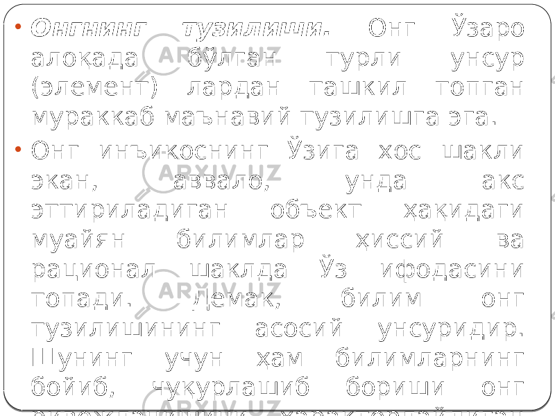 • Онгнинг тузилиши. Онг Ўзаро алоқада бўлган турли унсур (элемент) лардан ташкил топган мураккаб маънавий тузилишга эга. • Онг инъикоснинг Ўзига хос шакли экан, аввало, унда акс эттириладиган объект ҳақидаги муайян билимлар ҳиссий ва рационал шаклда Ўз ифодасини топади. Демак, билим онг тузилишининг асосий унсуридир. Шунинг учун ҳам билимларнинг бойиб, чуқурлашиб бориши онг ривожланишини характерлайдиган муҳим белги сифатида юзага чиқади. 