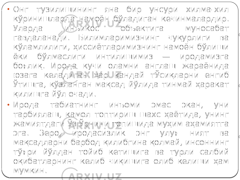 • Онг тузилишининг яна бир унсури хилма-хил кўринишларда намоён бўладиган кечинмалардир. Уларда инъикос объектига муносабат гавдаланади. Билимларимизнинг чуқурлиги ва кўламлилиги, ҳиссиётларимизнинг намоён бўлиши ёки бўлмаслиги интилишимиз — иродамизга боғлиқ. Ирода кучи оламни англаш жараёнида юзага келадиган ҳар қандай тЎсиқларни енгиб Ўтишга, кўзланган мақсад йўлида тинмай ҳаракат қилишга йўл очади. • Ирода табиатнинг инъоми эмас экан, уни тарбиялаш, камол топтириш шахс ҳаётида, унинг жамиятдаги Ўз Ўрнини топишида муҳим аҳамиятга эга. Зеро, иродасизлик энг улуғ ният ва мақсадларни барбод қилибгина қолмай, инсоннинг тўғри йўлдан тойиб кетишига ва турли салбий оқибатларнинг келиб чиқишига олиб келиши ҳам мумкин. 