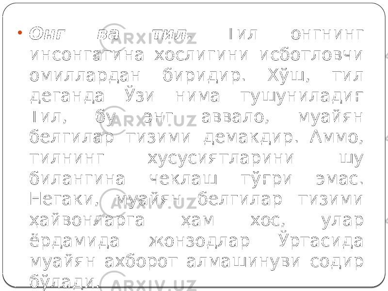 • Онг ва тил. Тил онгнинг инсонгагина хослигини исботловчи омиллардан биридир. Хўш, тил деганда Ўзи нима тушуниладиғ Тил, бу энг аввало, муайян белгилар тизими демакдир. Аммо, тилнинг хусусиятларини шу билангина чеклаш тўғри эмас. Негаки, муайян белгилар тизими ҳайвонларга ҳам хос, улар ёрдамида жонзодлар Ўртасида муайян ахборот алмашинуви содир бўлади. 