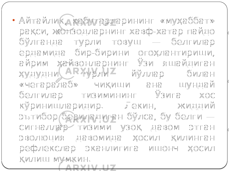 • Айтайлик, кабутарларининг «муҳаббат» рақси, жонзодларнинг хавф-хатар пайдо бўлганда турли товуш — белгилар ёрдамида бир-бирини огоҳлантириши, айрим ҳайвонларнинг Ўзи яшайдиган ҳудудни турли йўллар билан «чегаралаб» чиқиши ана шундай белгилар тизимининг Ўзига хос кўринишларидир. Лекин, жиддий эътибор бериладиган бўлса, бу белги — сигналлар тизими узоқ давом этган эволюция давомида ҳосил қилинган рефлекслар эканлигига ишонч ҳосил қилиш мумкин. 