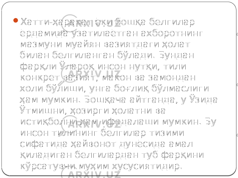  Хатти-ҳаракат ёки бошқа белгилар ёрдамида узатилаётган ахборотнинг мазмуни муайян вазиятдаги ҳолат билан белгиланган бўлади. Бундан фарқли Ўлароқ инсон нутқи, тили конкрет вазият, макон ва замондан холи бўлиши, унга боғлиқ бўлмаслиги ҳам мумкин. Бошқача айтганда, у Ўзида Ўтмишни, ҳозирги ҳолатни ва истиқболни ҳам ифодалаши мумкин. Бу инсон тилининг белгилар тизими сифатида ҳайвонот дунёсида амал қиладиган белгилардан туб фарқини кўрсатувчи муҳим хусусиятидир. 