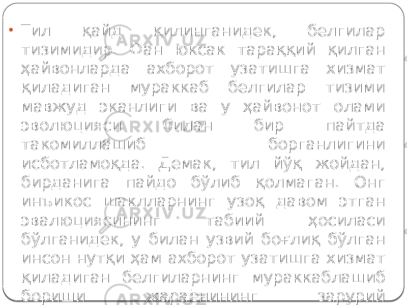 • Тил қайд қилинганидек, белгилар тизимидир. Фан юксак тараққий қилган ҳайвонларда ахборот узатишга хизмат қиладиган мураккаб белгилар тизими мавжуд эканлиги ва у ҳайвонот олами эволюцияси билан бир пайтда такомиллашиб борганлигини исботламоқда. Демак, тил йўқ жойдан, бирданига пайдо бўлиб қолмаган. Онг инъикос шаклларнинг узоқ давом этган эвалюциясининг табиий ҳосиласи бўлганидек, у билан узвий боғлиқ бўлган инсон нутқи ҳам ахборот узатишга хизмат қиладиган белгиларнинг мураккаблашиб бориши жараёнининг зарурий натижасидир. 