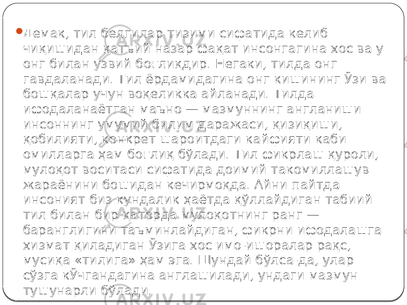  Демак, тил белгилар тизими сифатида келиб чиқишидан қатъий назар фақат инсонгагина хос ва у онг билан узвий боғлиқдир. Негаки, тилда онг гавдаланади. Тил ёрдамидагина онг кишининг Ўзи ва бошқалар учун воқеликка айланади. Тилда ифодаланаётган маъно — мазмуннинг англаниши инсоннинг умумий билим даражаси, қизиқиши, қобилияти, конкрет шароитдаги кайфияти каби омилларга ҳам боғлиқ бўлади. Тил фикрлаш қуроли, мулоқот воситаси сифатида доимий такомиллашув жараёнини бошидан кечирмоқда. Айни пайтда инсоният биз кундалик ҳаётда қўллайдиган табиий тил билан бир қаторда мулоқотнинг ранг — баранглигини таъминлайдиган, фикрни ифодалашга хизмат қиладиган Ўзига хос имо-ишоралар рақс, мусиқа «тилига» ҳам эга. Шундай бўлса-да, улар сўзга кЎчгандагина англашилади, ундаги мазмун тушунарли бўлади. 