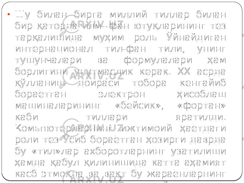 • Шу билан бирга миллий тиллар билан бир қаторда илм- фан ютуқларининг тез тарқалишида муҳим роль Ўйнайдиган интернационал тил-фан тили, унинг тушунчалари ва формулалари ҳам борлигини унутмаслик керак. XX асрда қўлланиш доираси тобора кенгайиб бораётган электрон ҳисоблаш машиналарининг «бейсик», «фортан» каби тиллари яратилди. Комьпютерларнинг ижтимоий ҳаётдаги роли тез Ўсиб бораётган ҳозирги даврда бу «тил»лар ахборотларнинг узатилиши ҳамда қабул қилинишида катта аҳамият касб этмоқда ва вақт бу жараёнларнинг янада тезлашаётганлигини кўрсатмоқда 