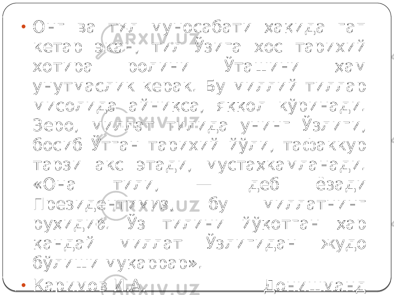 • Онг ва тил муносабати ҳақида гап кетар экан, тил Ўзига хос тарихий хотира ролини Ўташини ҳам унутмаслик керак. Бу миллий тиллар мисолида айниқса, яққол кўринади. Зеро, миллат тилида унинг Ўзлиги, босиб Ўтган тарихий йўли, тафаккур тарзи акс этади, мустаҳкамланади. «Она тили, — деб ёзади Президентимиз, бу миллатнинг руҳидир. Ўз тилини йўқотган ҳар қандай миллат Ўзлигидан жудо бўлиши муқаррар». • Каримов И.А. Донишманд халљимизнинг мустаќкам иродасига ишонаман. - Фидокор, 2000 йил 8 июн. 