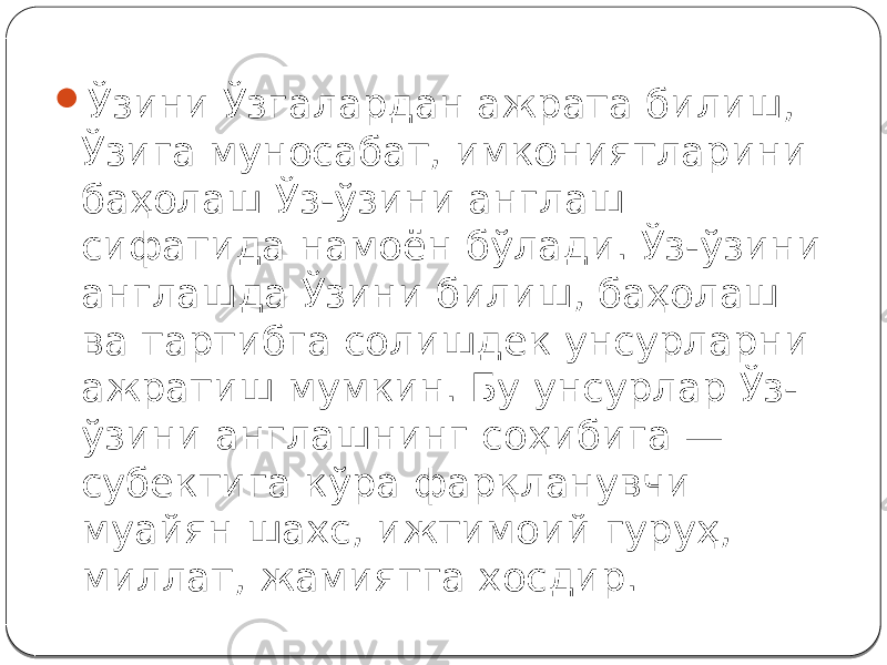  Ўзини Ўзгалардан ажрата билиш, Ўзига муносабат, имкониятларини баҳолаш Ўз-ўзини англаш сифатида намоён бўлади. Ўз-ўзини англашда Ўзини билиш, баҳолаш ва тартибга солишдек унсурларни ажратиш мумкин. Бу унсурлар Ўз- ўзини англашнинг соҳибига — субектига кўра фарқланувчи муайян шахс, ижтимоий гуруҳ, миллат, жамиятга хосдир. 