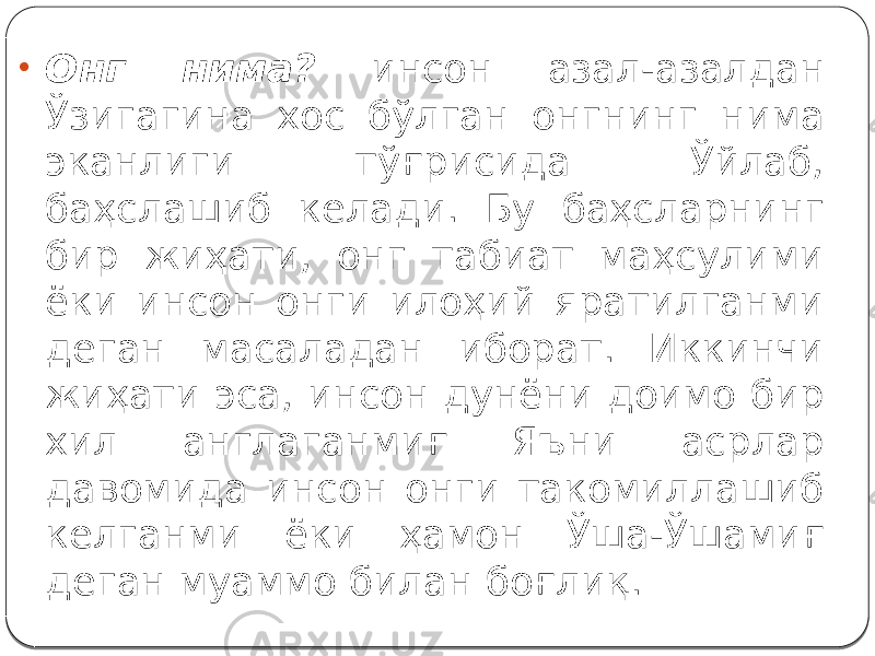 • Онг нима? инсон азал-азалдан Ўзигагина хос бўлган онгнинг нима эканлиги тўғрисида Ўйлаб, баҳслашиб келади. Бу баҳсларнинг бир жиҳати, онг табиат маҳсулими ёки инсон онги илоҳий яратилганми деган масаладан иборат. Иккинчи жиҳати эса, инсон дунёни доимо бир хил англаганмиғ Яъни асрлар давомида инсон онги такомиллашиб келганми ёки ҳамон Ўша-Ўшамиғ деган муаммо билан боғлиқ. 