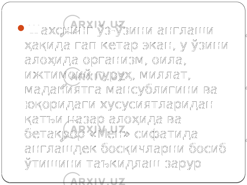  Шахснинг ўз-ўзини англаши ҳақида гап кетар экан, у ўзини алоҳида организм, оила, ижтимоий гуруҳ, миллат, маданиятга мансублигини ва юқоридаги хусусиятларидан қатъи назар алоҳида ва бетакрор «Мен» сифатида англашдек босқичларни босиб ўтишини таъкидлаш зарур. 