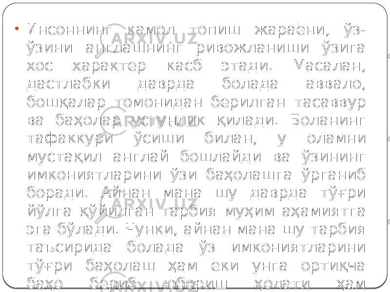 • Инсоннинг камол топиш жараёни, ўз- ўзини англашнинг ривожланиши ўзига хос характер касб этади. Масалан, дастлабки даврда болада аввало, бошқалар томонидан берилган тасаввур ва баҳолар устунлик қилади. Боланинг тафаккури ўсиши билан, у оламни мустақил англай бошлайди ва ўзининг имкониятларини ўзи баҳолашга ўрганиб боради. Айнан мана шу даврда тўғри йўлга қўйилган тарбия муҳим аҳамиятга эга бўлади. Чунки, айнан мана шу тарбия таъсирида болада ўз имкониятларини тўғри баҳолаш ҳам ёки унга ортиқча баҳо бериб юбориш ҳолати ҳам шаклланиб қолиши мумкин. 