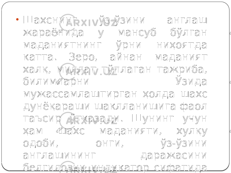 • Шахснинг ўз-ўзини англаш жараёнида у мансуб бўлган маданиятнинг ўрни ниҳоятда катта. Зеро, айнан маданият халқ, миллат тўплаган тажриба, билимларни Ўзида мужассамлаштирган ҳолда шахс дунёқараши шаклланишига фаол таъсир ўтказади. Шунинг учун ҳам шахс маданияти, хулқу одоби, онги, ўз-ўзини англашининг даражасини белгиловчи индикатор сифатида намоён бўлади. 