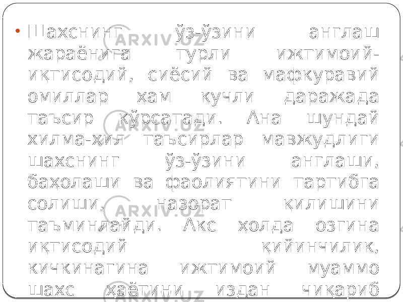 • Шахснинг ўз-ўзини англаш жараёнига турли ижтимоий- иқтисодий, сиёсий ва мафкуравий омиллар ҳам кучли даражада таъсир кўрсатади. Ана шундай хилма-хил таъсирлар мавжудлиги шахснинг ўз-ўзини англаши, баҳолаши ва фаолиятини тартибга солиши, назорат қилишини таъминлайди. Акс ҳолда озгина иқтисодий қийинчилик, кичкинагина ижтимоий муаммо шахс ҳаётини издан чиқариб юбориши, турли хил таъсирлар домига тортиши мумкин. 