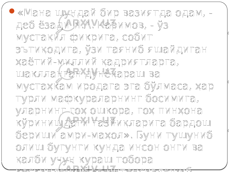  «Мана шундай бир вазиятда одам, - деб ёзади И.А. Каримов, - ўз мустақил фикрига, собит эътиқодига, ўзи таяниб яшайдиган ҳаётий-миллий қадриятларга, шаклланган дунёқараш ва мустаҳкам иродага эга бўлмаса, ҳар турли мафкураларнинг босимига, уларнинг гоҳ ошкора, гоҳ пинҳона кўринишдаги тазйиқларига бардош бериши амри-маҳол». Буни тушуниб олиш бугунги кунда инсон онги ва қалби учун кураш тобора кескинлашиб ва интенсивлашиб бораётган бир шароитда айниқса муҳимдир. 