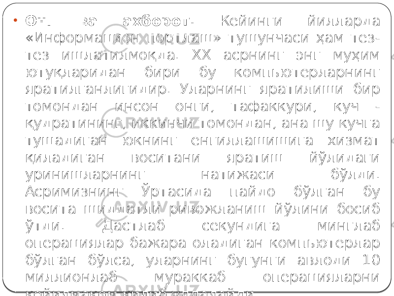 • Онг ва ахборот. Кейинги йилларда «Информацион портлаш» тушунчаси ҳам тез- тез ишлатилмоқда. XX асрнинг энг муҳим ютуқларидан бири бу компьютерларнинг яратилганлигидир. Уларнинг яратилиши бир томондан инсон онги, тафаккури, куч - қудратининг, иккинчи томондан, ана шу кучга тушадиган юкнинг енгиллашишига хизмат қиладиган воситани яратиш йўлидаги уринишларнинг натижаси бўлди. Асримизнинг Ўртасида пайдо бўлган бу восита шиддатли ривожланиш йўлини босиб ўтди. Дастлаб секундига минглаб операциялар бажара оладиган компьютерлар бўлган бўлса, уларнинг бугунги авлоди 10 миллионлаб мураккаб операцияларни қойилмақом қилиб уддалайди. 