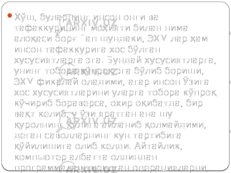  Хўш, буларнинг инсон онги ва тафаккурининг моҳияти билан нима алоқаси борғ Гап шундаки, ЭҲМ лар ҳам инсон тафаккурига хос бўлган хусусиятларга эга. Бундай хусусиятларга, унинг тобора кўпроқ эга бўлиб бориши, ЭҲМ фикрлай оладими, агар инсон Ўзига хос хусусиятларини уларга тобора кўпроқ кўчириб бораверса, охир оқибатда, бир вақт келиб, у ўзи яратган ана шу қуролнинг қулига айланиб қолмайдими, деган саволларнинг кун тартибига қўйилишига олиб келди. Айтайлик, компьютер албатта олдиндан программалаштирилган операцияларни, миллионлаб марта тез бажариши мумкин. Уларнинг «хотира» қудрати ниҳоятда юксак ва ҳ. к. 