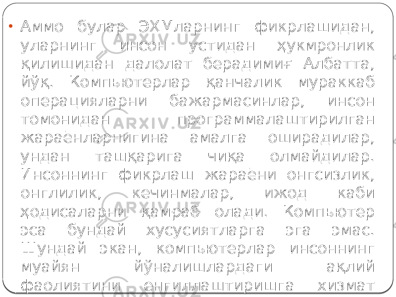 • Аммо булар ЭҲМларнинг фикрлашидан, уларнинг инсон устидан ҳукмронлик қилишидан далолат берадимиғ Албатта, йўқ. Компьютерлар қанчалик мураккаб операцияларни бажармасинлар, инсон томонидан программалаштирилган жараёнларнигина амалга оширадилар, ундан ташқарига чиқа олмайдилар. Инсоннинг фикрлаш жараёни онгсизлик, онглилик, кечинмалар, ижод каби ҳодисаларни қамраб олади. Компьютер эса бундай хусусиятларга эга эмас. Шундай экан, компьютерлар инсоннинг муайян йўналишлардаги ақлий фаолиятини енгиллаштиришга хизмат қилади ва ўзининг яратувчиси устидан ҳукмрон бўла олмайди. 