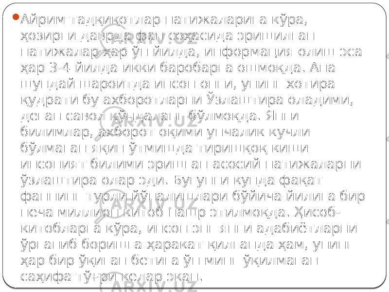  Айрим тадқиқотлар натижаларига кўра, ҳозирги даврда фан соҳасида эришилган натижалар ҳар ўн йилда, информация олиш эса ҳар 3-4 йилда икки баробарга ошмоқда. Ана шундай шароитда инсон онги, унинг хотира қудрати бу ахборотларни Ўзлаштира оладими, деган савол кўндаланг бўлмоқда. Янги билимлар, ахборот оқими унчалик кучли бўлмаган яқин ўтмишда тиришқоқ киши инсоният билими эришган асосий натижаларни ўзлаштира олар эди. Бугунги кунда фақат фаннинг турли йўналишлари бўйича йилига бир неча миллион китоб нашр этилмоқда. Ҳисоб- китобларга кўра, инсон энг янги адабиётларни ўрганиб боришга ҳаракат қилганда ҳам, унинг ҳар бир ўқиган бетига ўн минг ўқилмаган саҳифа тўғри келар экан. 