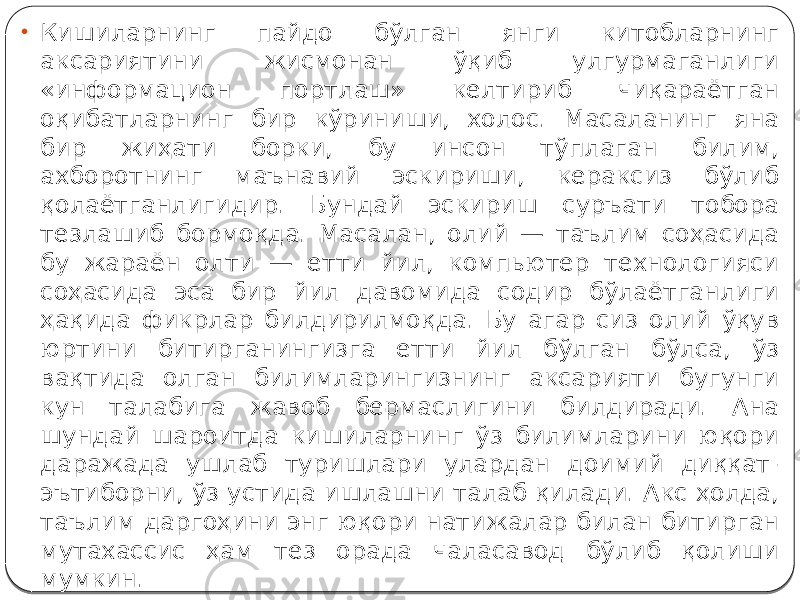 • Кишиларнинг пайдо бўлган янги китобларнинг аксариятини жисмонан ўқиб улгурмаганлиги «информацион портлаш» келтириб чиқараётган оқибатларнинг бир кўриниши, холос. Масаланинг яна бир жиҳати борки, бу инсон тўплаган билим, ахборотнинг маънавий эскириши, кераксиз бўлиб қолаётганлигидир. Бундай эскириш суръати тобора тезлашиб бормоқда. Масалан, олий — таълим соҳасида бу жараён олти — етти йил, компьютер технологияси соҳасида эса бир йил давомида содир бўлаётганлиги ҳақида фикрлар билдирилмоқда. Бу агар сиз олий ўқув юртини битирганингизга етти йил бўлган бўлса, ўз вақтида олган билимларингизнинг аксарияти бугунги кун талабига жавоб бермаслигини билдиради. Ана шундай шароитда кишиларнинг ўз билимларини юқори даражада ушлаб туришлари улардан доимий диққат- эътиборни, ўз устида ишлашни талаб қилади. Акс ҳолда, таълим даргоҳини энг юқори натижалар билан битирган мутахассис ҳам тез орада чаласавод бўлиб қолиши мумкин. 