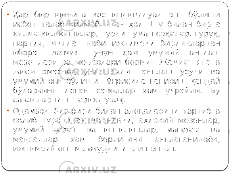 • Ҳар бир кишига хос индивидуал онг бўлиши исбот талаб қилмайдиган ҳол. Шу билан бирга хилма-хил кишилар, турли-туман соҳалар, гуруҳ, партия, миллат каби ижтимоий бирликлардан иборат жамият учун ҳам умумий англаш мезонлари ва меъёрлари бормиғ Жамият ягона жисм эмас-ку, унда яхлит англаш усули ва умумий онг бўлиши тўғрисида гапириш қандай бўларкинғ деган саволлар ҳам учрайди. Бу саволларнинг тарихи узоқ. • Одамзод бир-бири билан алоқаларини тартибга солиб турадиган маънавий, ахлоқий мезонлар, умумий қараш ва интилишлар, манфаат ва мақсадлар ҳам борлигини англаганидаёқ, ижтимоий онг мавжудлигига ишонган. 