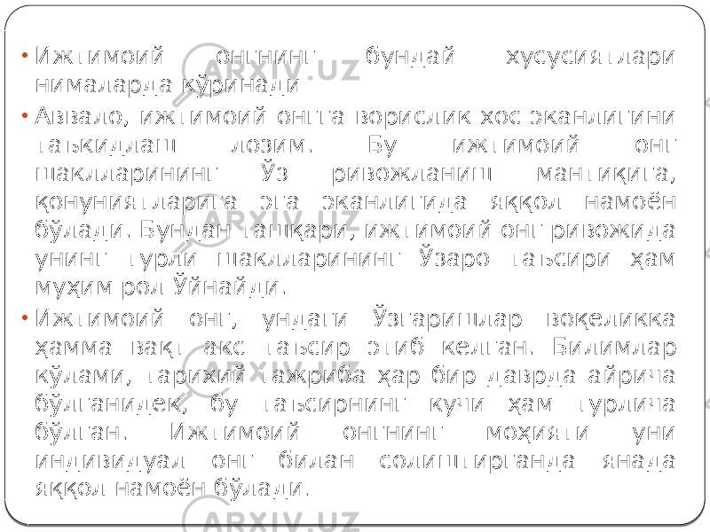 • Ижтимоий онгнинг бундай хусусиятлари нималарда кўринади • Аввало, ижтимоий онгга ворислик хос эканлигини таъкидлаш лозим. Бу ижтимоий онг шаклларининг Ўз ривожланиш мантиқига, қонуниятларига эга эканлигида яққол намоён бўлади. Бундан ташқари, ижтимоий онг ривожида унинг турли шаклларининг Ўзаро таъсири ҳам муҳим рол Ўйнайди. • Ижтимоий онг, ундаги Ўзгаришлар воқеликка ҳамма вақт акс таъсир этиб келган. Билимлар кўлами, тарихий тажриба ҳар бир даврда айрича бўлганидек, бу таъсирнинг кучи ҳам турлича бўлган. Ижтимоий онгнинг моҳияти уни индивидуал онг билан солиштирганда янада яққол намоён бўлади . 