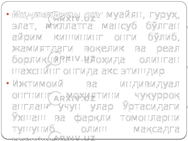 • Индивидуал онг муайян, гуруҳ, элат, миллатга мансуб бўлган айрим кишининг онги бўлиб, жамиятдаги воқелик ва реал борлиқнинг алоҳида олинган шахснинг онгида акс этишдир. • Ижтимоий ва индивидуал онгнинг моҳиятини чуқурроқ англаш учун улар Ўртасидаги Ўхшаш ва фарқли томонларни тушуниб олиш мақсадга мувофиқдир. 