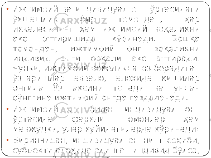 • Ижтимоий ва индивидуал онг ўртасидаги ўхшашлик бир томондан, ҳар иккаласининг ҳам ижтимоий воқеликни акс эттиришида кўринади. Бошқа томондан, ижтимоий онг воқеликни индивид онги орқали акс эттиради. Чунки, ижтимоий воқеликда юз берадиган ўзгаришлар аввало, алоҳида кишилар онгида Ўз аксини топади ва ундан сўнггина ижтимоий онгда гавдаланади. • Ижтимоий онг билан индивидуал онг ўртасида фарқли томонлар ҳам мавжудки, улар қуйидагиларда кўринади: • Биринчидан, индивидуал онгнинг соҳиби, субъекти алоҳида олинган индивид бўлса, ижтимоий онгнинг субъекти жамиятдир. 