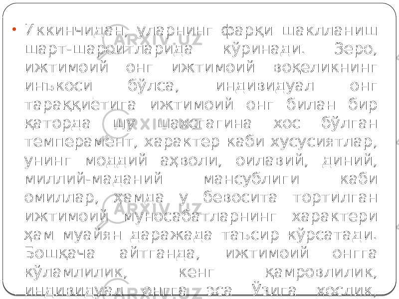 • Иккинчидан, уларнинг фарқи шаклланиш шарт-шароитларида кўринади. Зеро, ижтимоий онг ижтимоий воқеликнинг инъкоси бўлса, индивидуал онг тараққиётига ижтимоий онг билан бир қаторда шу шахсгагина хос бўлган темперамент, характер каби хусусиятлар, унинг моддий аҳволи, оилавий, диний, миллий-маданий мансублиги каби омиллар, ҳамда у бевосита тортилган ижтимоий муносабатларнинг характери ҳам муайян даражада таъсир кўрсатади. Бошқача айтганда, ижтимоий онгга кўламлилик, кенг қамровлилик, индивидуал онгга эса Ўзига хослик, бетакрорлик хосдир. 