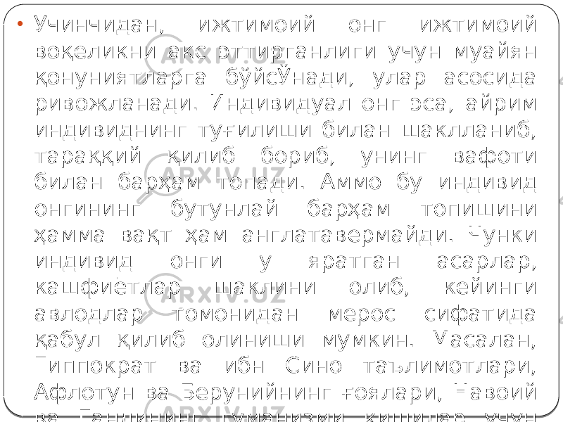 • Учинчидан, ижтимоий онг ижтимоий воқеликни акс эттирганлиги учун муайян қонуниятларга бўйсЎнади, улар асосида ривожланади. Индивидуал онг эса, айрим индивиднинг туғилиши билан шаклланиб, тараққий қилиб бориб, унинг вафоти билан барҳам топади. Аммо бу индивид онгининг бутунлай барҳам топишини ҳамма вақт ҳам англатавермайди. Чунки индивид онги у яратган асарлар, кашфиётлар шаклини олиб, кейинги авлодлар томонидан мерос сифатида қабул қилиб олиниши мумкин. Масалан, Гиппократ ва ибн Сино таълимотлари, Афлотун ва Берунийнинг ғоялари, Навоий ва Гандининг гуманизми кишилар учун ҳамон катта аҳамиятга эга бўлиб қолмоқда. 