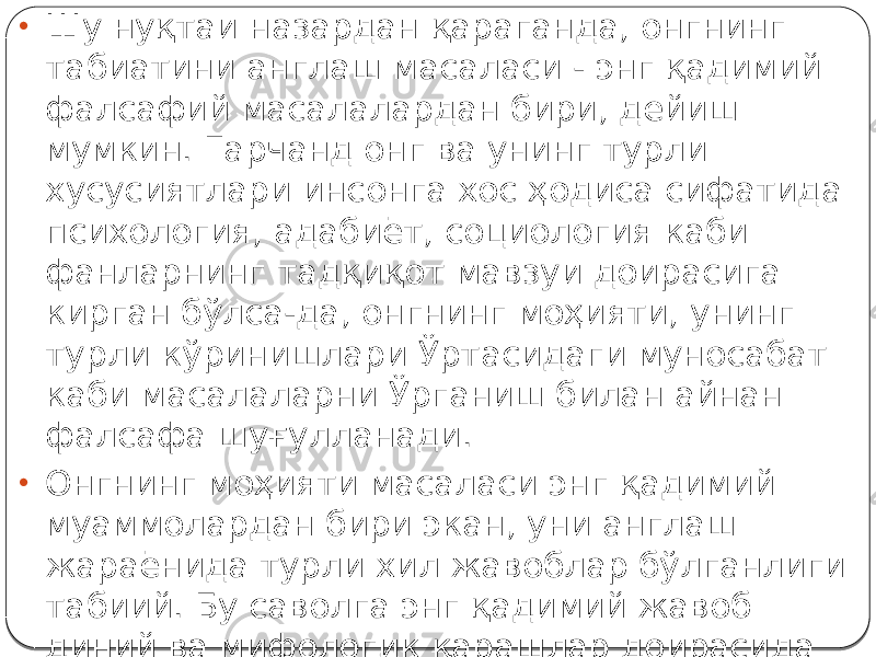 • Шу нуқтаи назардан қараганда, онгнинг табиатини англаш масаласи - энг қадимий фалсафий масалалардан бири, дейиш мумкин. Гарчанд онг ва унинг турли хусусиятлари инсонга хос ҳодиса сифатида психология, адабиёт, социология каби фанларнинг тадқиқот мавзуи доирасига кирган бўлса-да, онгнинг моҳияти, унинг турли кўринишлари Ўртасидаги муносабат каби масалаларни Ўрганиш билан айнан фалсафа шуғулланади. • Онгнинг моҳияти масаласи энг қадимий муаммолардан бири экан, уни англаш жараёнида турли хил жавоблар бўлганлиги табиий. Бу саволга энг қадимий жавоб диний ва мифологик қарашлар доирасида берилган. 