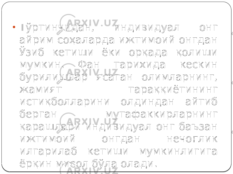 • Тўртинчидан, индивидуал онг айрим соҳаларда ижтимоий онгдан Ўзиб кетиши ёки орқада қолиши мумкин. Фан тарихида кескин бурилишлар ясаган олимларнинг, жамият тараққиётининг истиқболларини олдиндан айтиб берган мутафаккирларнинг қарашлари индивидуал онг баъзан ижтимоий онгдан нечоғлик илгарилаб кетиши мумкинлигига ёрқин мисол бўла олади. 